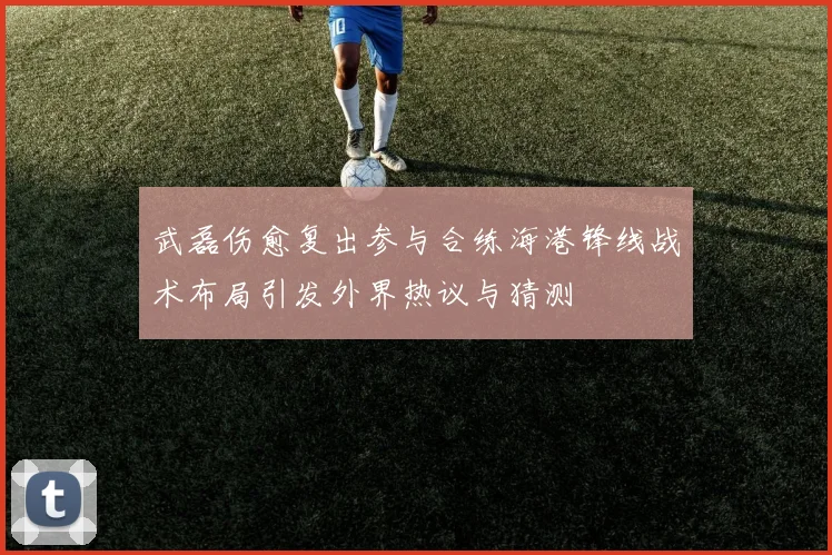 武磊伤愈复出参与合练海港锋线战术布局引发外界热议与猜测