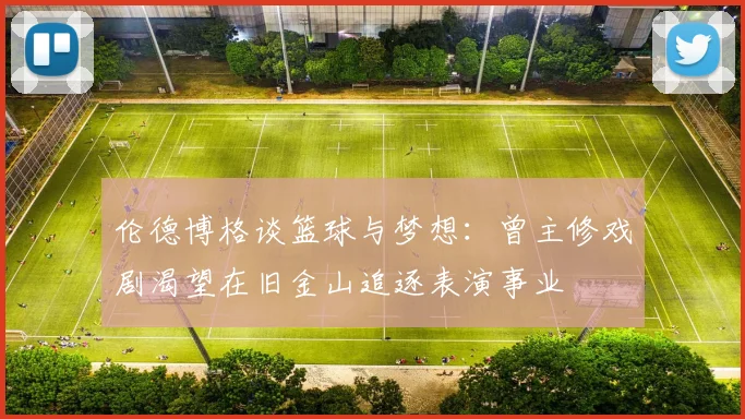 伦德博格谈篮球与梦想：曾主修戏剧渴望在旧金山追逐表演事业