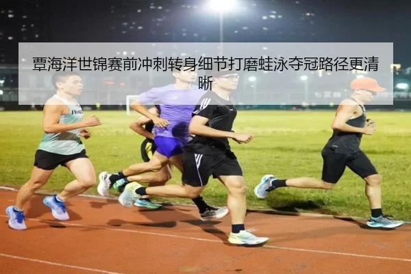 覃海洋世锦赛前冲刺转身细节打磨蛙泳夺冠路径更清晰